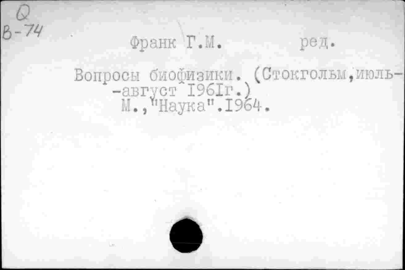 ﻿о
Франк Г.М.	ред.
Вопросы биофизики. (Стокгольм,июль-"-август 1961г.)
М. /’Наука”.1964.